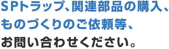 SPトラップ・関連部品の購入・ものづくりのご依頼等、お問い合わせください。